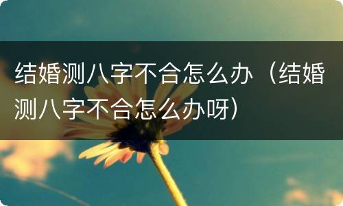 结婚测八字不合怎么办（结婚测八字不合怎么办呀）