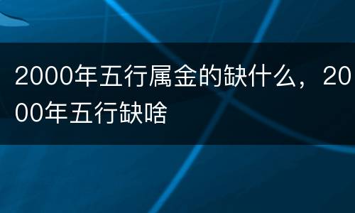 2000年五行属金的缺什么，2000年五行缺啥