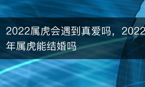 2022属虎会遇到真爱吗，2022年属虎能结婚吗