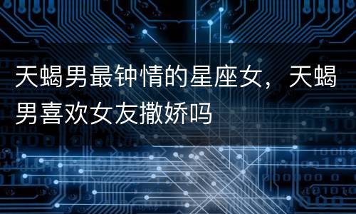 天蝎男最钟情的星座女，天蝎男喜欢女友撒娇吗