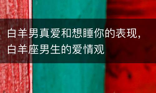 白羊男真爱和想睡你的表现，白羊座男生的爱情观