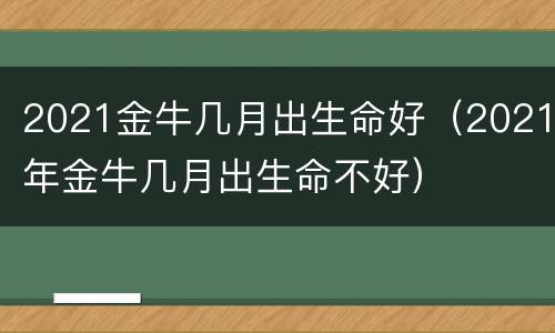 2021金牛几月出生命好（2021年金牛几月出生命不好）