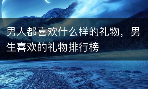 男人都喜欢什么样的礼物，男生喜欢的礼物排行榜