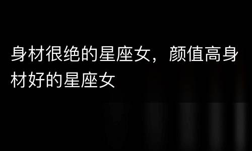 身材很绝的星座女，颜值高身材好的星座女