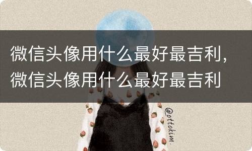 微信头像用什么最好最吉利，微信头像用什么最好最吉利