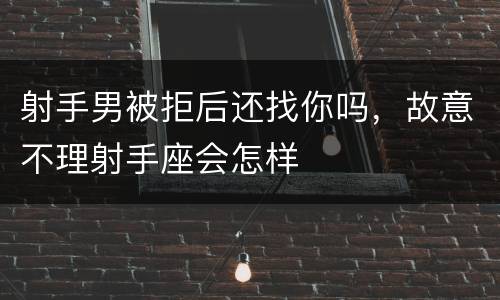 射手男被拒后还找你吗，故意不理射手座会怎样