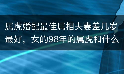 属虎婚配最佳属相夫妻差几岁最好，女的98年的属虎和什么属相最配