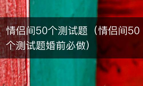 情侣间50个测试题（情侣间50个测试题婚前必做）