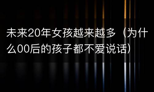 未来20年女孩越来越多（为什么00后的孩子都不爱说话）