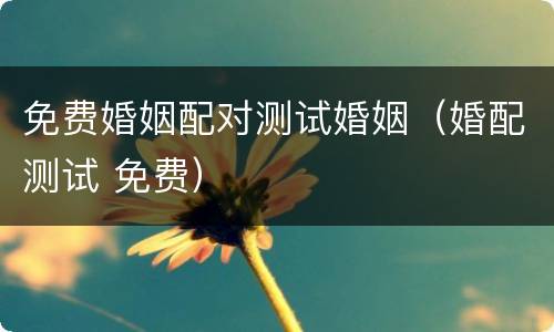 免费婚姻配对测试婚姻（婚配测试 免费）