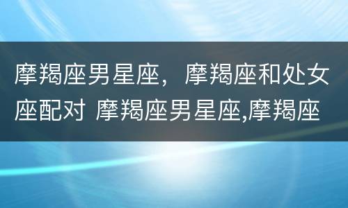 摩羯座男星座，摩羯座和处女座配对 摩羯座男星座,摩羯座和处女座配对吗