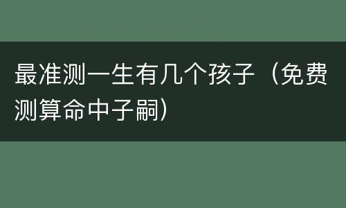 最准测一生有几个孩子（免费测算命中子嗣）