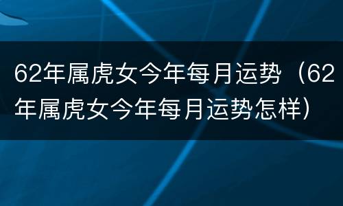 62年属虎女今年每月运势（62年属虎女今年每月运势怎样）