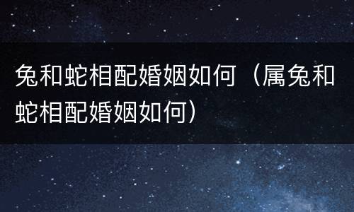 兔和蛇相配婚姻如何（属兔和蛇相配婚姻如何）