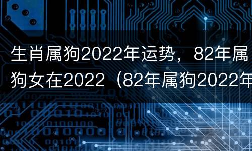 生肖属狗2022年运势，82年属狗女在2022（82年属狗2022年的运势女）