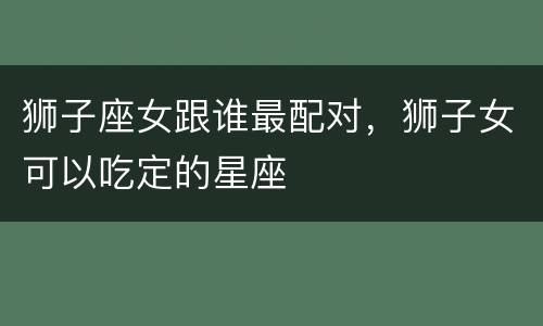 狮子座女跟谁最配对，狮子女可以吃定的星座