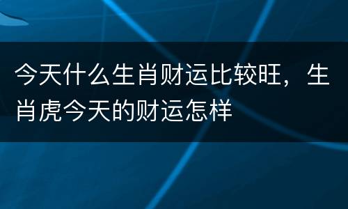 今天什么生肖财运比较旺，生肖虎今天的财运怎样
