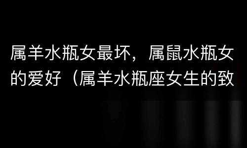 属羊水瓶女最坏，属鼠水瓶女的爱好（属羊水瓶座女生的致命弱点）