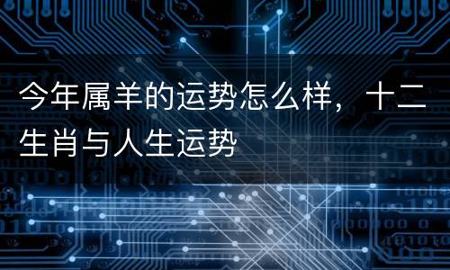 今年属羊的运势怎么样，十二生肖与人生运势