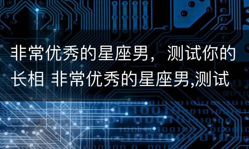 非常优秀的星座男，测试你的长相 非常优秀的星座男,测试你的长相特点