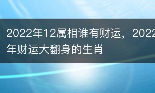 2022年12属相谁有财运，2022年财运大翻身的生肖