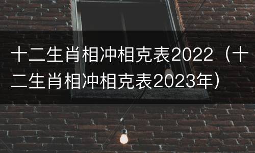 十二生肖相冲相克表2022（十二生肖相冲相克表2023年）