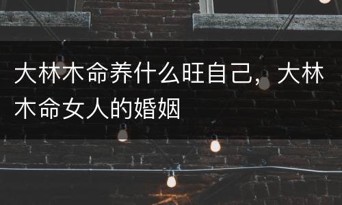 大林木命养什么旺自己，大林木命女人的婚姻