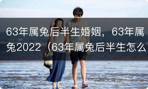 63年属兔后半生婚姻，63年属兔2022（63年属兔后半生怎么样）