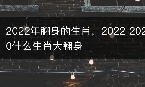 2022年翻身的生肖，2022 2020什么生肖大翻身