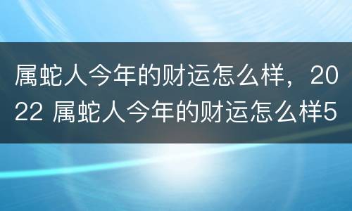 属蛇人今年的财运怎么样，2022 属蛇人今年的财运怎么样5月出生