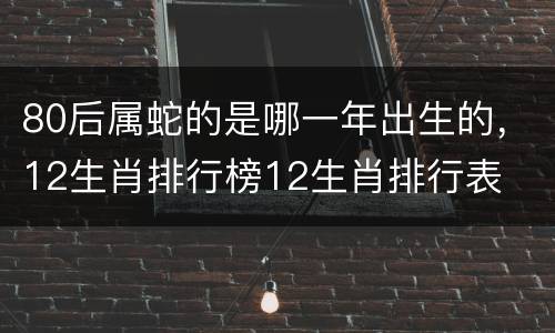 80后属蛇的是哪一年出生的，12生肖排行榜12生肖排行表