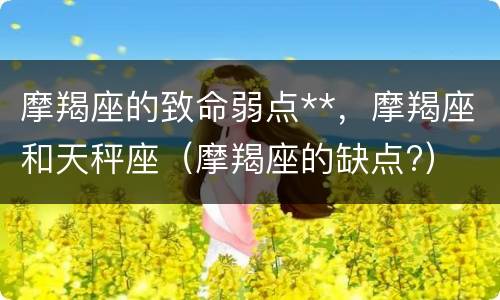 摩羯座的致命弱点**，摩羯座和天秤座（摩羯座的缺点?）