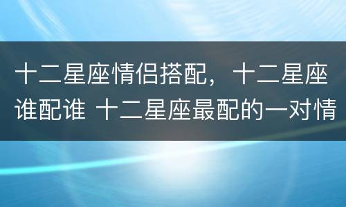 十二星座情侣搭配，十二星座谁配谁 十二星座最配的一对情侣