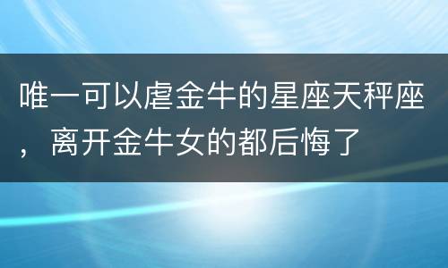 唯一可以虐金牛的星座天秤座，离开金牛女的都后悔了
