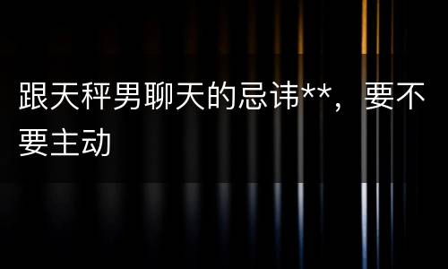 跟天秤男聊天的忌讳**，要不要主动