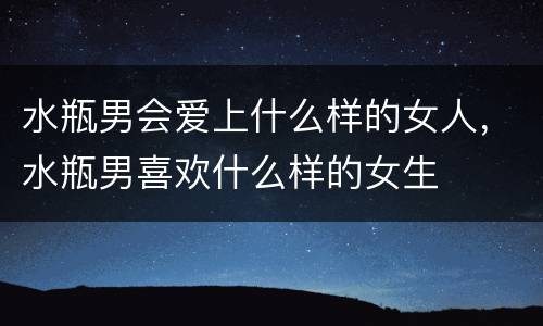 水瓶男会爱上什么样的女人，水瓶男喜欢什么样的女生