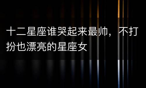 十二星座谁哭起来最帅，不打扮也漂亮的星座女