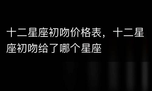 十二星座初吻价格表，十二星座初吻给了哪个星座