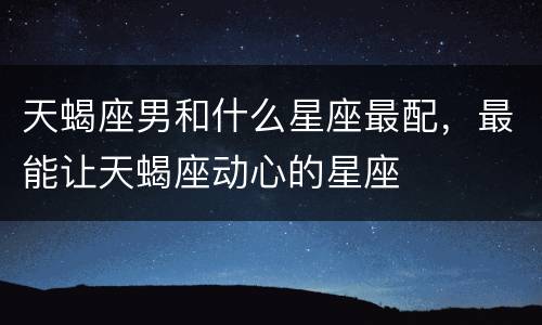 天蝎座男和什么星座最配，最能让天蝎座动心的星座