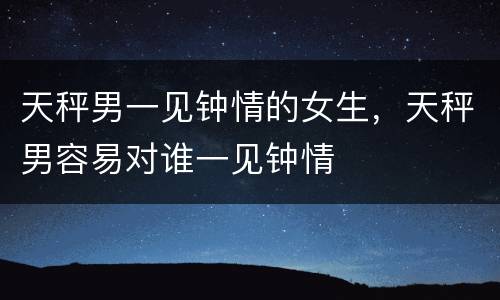 天秤男一见钟情的女生，天秤男容易对谁一见钟情