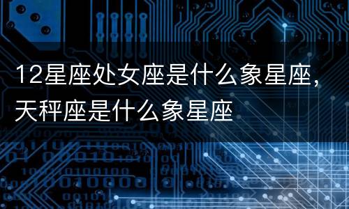 12星座处女座是什么象星座，天秤座是什么象星座