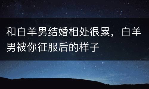 和白羊男结婚相处很累，白羊男被你征服后的样子