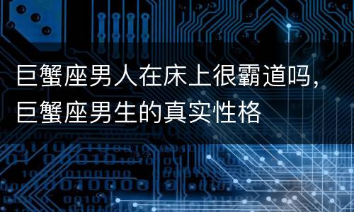 巨蟹座男人在床上很霸道吗，巨蟹座男生的真实性格
