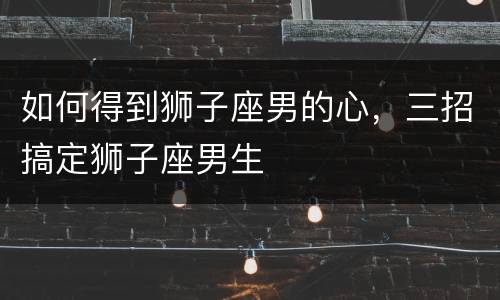 如何得到狮子座男的心，三招搞定狮子座男生
