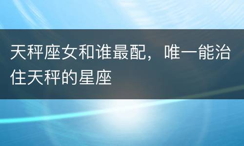 天秤座女和谁最配，唯一能治住天秤的星座