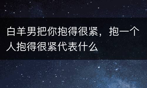 白羊男把你抱得很紧，抱一个人抱得很紧代表什么