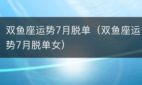 双鱼座运势7月脱单（双鱼座运势7月脱单女）