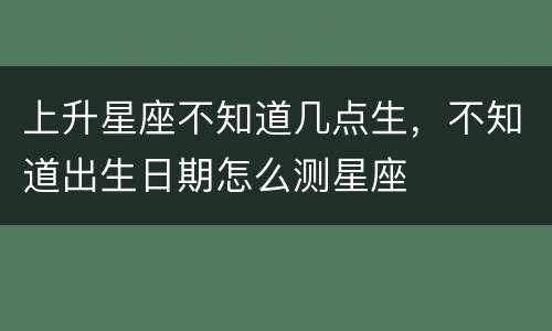 上升星座不知道几点生，不知道出生日期怎么测星座