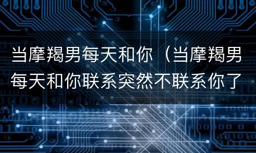 当摩羯男每天和你（当摩羯男每天和你联系突然不联系你了是啥意思）