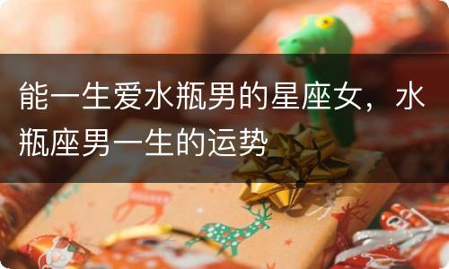 能一生爱水瓶男的星座女，水瓶座男一生的运势